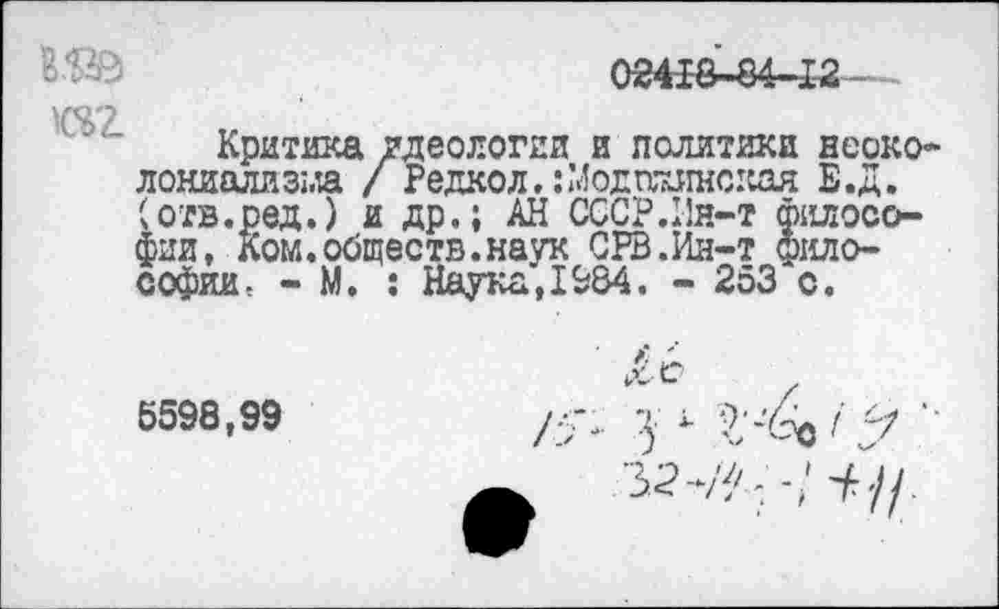 ﻿02418-84-12
1ЗД
02.
Критика идеологии и политики неоколониализм / Редкол. :Модтш1нская Е.Д. (отв.ред.) и др.; АН СССР.Ин-т философии, Ком.обществ.наук СРВ.Ин-т философии < - М. : Наука,1984. - 253 с.
6598,99